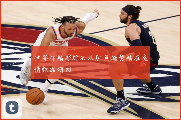世界杯精彩对决及胜负趋势精准竞猜数据研判
