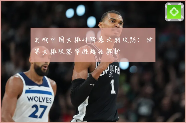 打响中国女排对阵意大利攻防：世界女排联赛争胜路径解析