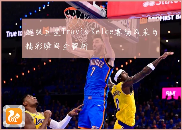 超级巨星Travis Kelce赛场风采与精彩瞬间全解析