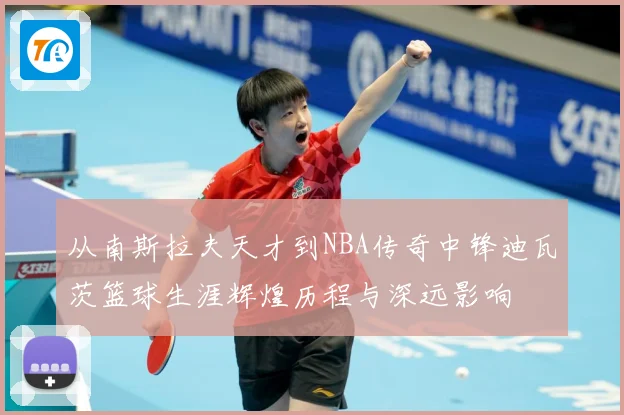 从南斯拉夫天才到NBA传奇中锋迪瓦茨篮球生涯辉煌历程与深远影响