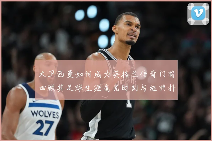 大卫西曼如何成为英格兰传奇门将回顾其足球生涯高光时刻与经典扑救