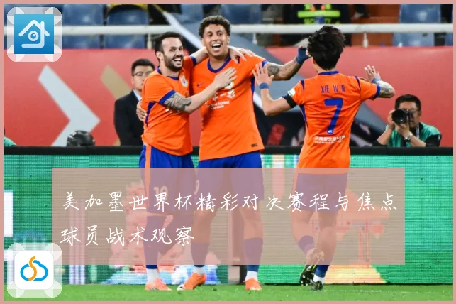 美加墨世界杯精彩对决赛程与焦点球员战术观察