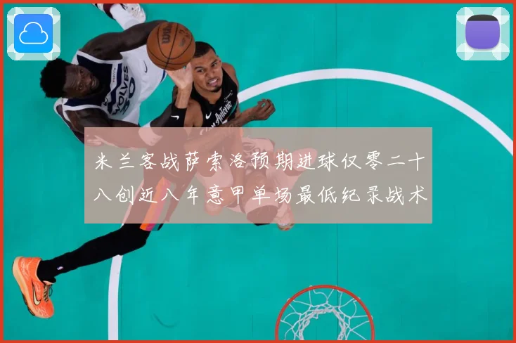 米兰客战萨索洛预期进球仅零二十八创近八年意甲单场最低纪录战术观察