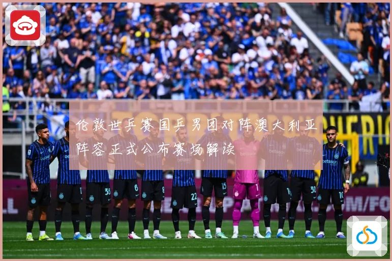 伦敦世乒赛国乒男团对阵澳大利亚阵容正式公布赛场解读